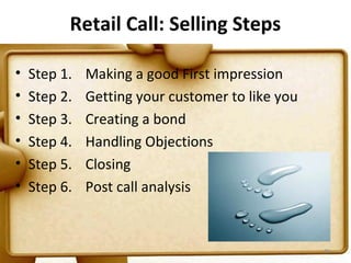 Retail Call: Selling Steps

•   Step 1.   Making a good First impression
•   Step 2.   Getting your customer to like you
•   Step 3.   Creating a bond
•   Step 4.   Handling Objections
•   Step 5.   Closing
•   Step 6.   Post call analysis


                                                  89
 