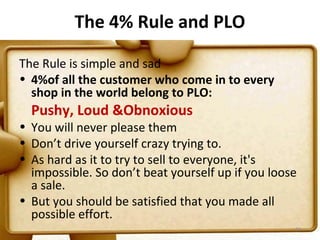 The 4% Rule and PLO

The Rule is simple and sad
• 4%of all the customer who come in to every
  shop in the world belong to PLO:
  Pushy, Loud &Obnoxious
• You will never please them
• Don’t drive yourself crazy trying to.
• As hard as it to try to sell to everyone, it's
  impossible. So don’t beat yourself up if you loose
  a sale.
• But you should be satisfied that you made all
  possible effort.
                                                   94
 