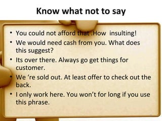 Know what not to say

• You could not afford that .How insulting!
• We would need cash from you. What does
  this suggest?
• Its over there. Always go get things for
  customer.
• We ‘re sold out. At least offer to check out the
  back.
• I only work here. You won’t for long if you use
  this phrase.
                                                 95
 