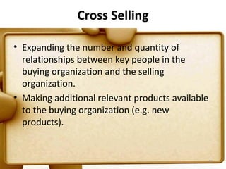 Cross Selling

• Expanding the number and quantity of
  relationships between key people in the
  buying organization and the selling
  organization.
• Making additional relevant products available
  to the buying organization (e.g. new
  products).


                                                  97
 