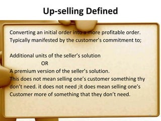 Up-selling Defined

Converting an initial order into a more profitable order.
Typically manifested by the customer’s commitment to;

Additional units of the seller’s solution
              OR
A premium version of the seller’s solution.
This does not mean selling one’s customer something thy
don’t need. it does not need ;it does mean selling one’s
Customer more of something that they don’t need.


                                                            98
 