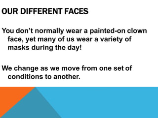OUR DIFFERENT FACES
You don’t normally wear a painted-on clown
face, yet many of us wear a variety of
masks during the day!
We change as we move from one set of
conditions to another.
 