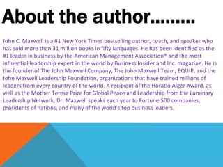 About the author………
John C. Maxwell is a #1 New York Times bestselling author, coach, and speaker who
has sold more than 31 million books in fifty languages. He has been identified as the
#1 leader in business by the American Management Association® and the most
influential leadership expert in the world by Business Insider and Inc. magazine. He is
the founder of The John Maxwell Company, The John Maxwell Team, EQUIP, and the
John Maxwell Leadership Foundation, organizations that have trained millions of
leaders from every country of the world. A recipient of the Horatio Alger Award, as
well as the Mother Teresa Prize for Global Peace and Leadership from the Luminary
Leadership Network, Dr. Maxwell speaks each year to Fortune 500 companies,
presidents of nations, and many of the world’s top business leaders.
 