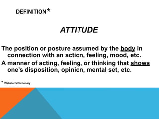 DEFINITION*
ATTITUDE
The position or posture assumed by the body in
connection with an action, feeling, mood, etc.
A manner of acting, feeling, or thinking that shows
one’s disposition, opinion, mental set, etc.
* Webster’s Dictionary
 