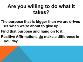 Are you willing to do what it
takes?
The purpose that is bigger than we are drives
us when we’re about to give up!
Find that purpose and hang on to it.
Positive Affirmations do make a difference in
you day.
 