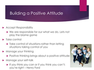 Building a Positive Attitude
 Accept Responsibility
 We are responsible for our what we do. Lets not
play the blame game
 Take control
 Take control of situations rather than letting
situations taking control of you
 Manage your thinking
 Positive thinking brings about a positive attitude
 Manage your self-talk
 If you think you can or if you think you can’t;
you’re right – Henry Ford
 