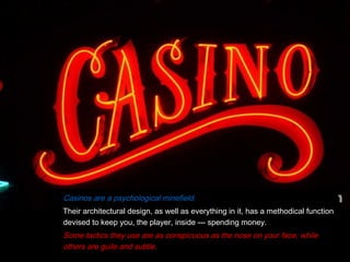 Casinos are a psychological minefield.
Their architectural design, as well as everything in it, has a methodical function
devised to keep you, the player, inside --- spending money.
Some tactics they use are as conspicuous as the nose on your face, while
others are guile and subtle.
 