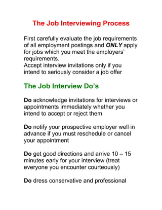 The Job Interviewing Process

First carefully evaluate the job requirements
of all employment postings and ONLY apply
for jobs which you meet the employers’
requirements.
Accept interview invitations only if you
intend to seriously consider a job offer

The Job Interview Do’s
Do acknowledge invitations for interviews or
appointments immediately whether you
intend to accept or reject them

Do notify your prospective employer well in
advance if you must reschedule or cancel
your appointment

Do get good directions and arrive 10 – 15
minutes early for your interview (treat
everyone you encounter courteously)

Do dress conservative and professional
 