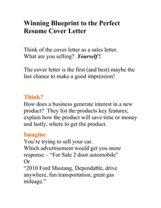 Winning Blueprint to the Perfect
Resume Cover Letter

Think of the cover letter as a sales letter.
What are you selling? Yourself !

The cover letter is the first (and best) maybe the
last chance to make a good impression!


Think?
How does a business generate interest in a new
product? They list the products key features;
explain how the product will save time or money
and lastly, where to get the product.
Imagine
You’re trying to sell your car.
Which advertisement would get you more
response – “For Sale 2 door automobile”
Or
“2010 Ford Mustang, Dependable, drive
anywhere, fun transportation, great gas
mileage.”
 