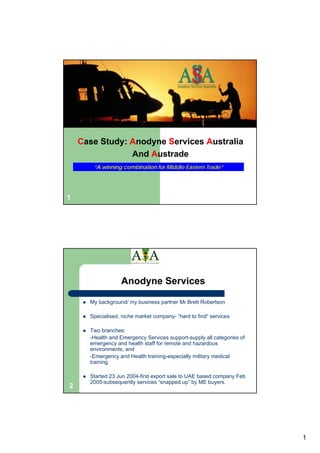 Case Study: Anodyne Services Australia
                And Austrade
       “A winning combination for Middle Eastern Trade”




1




                  Anodyne Services

      My background/ my business partner Mr Brett Robertson

      Specialised, niche market company- “hard to find” services

      Two branches:
      -Health and Emergency Services support-supply all categories of
      emergency and health staff for remote and hazardous
      environments, and
      -Emergency and Health training-especially military medical
      training

      Started 23 Jun 2004-first export sale to UAE based company Feb
      2005-subsequently services “snapped up” by ME buyers.
2




                                                                        1
