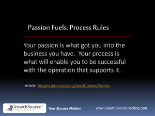Your Success Matters www.GrowthSourceCoaching.com
Passion Fuels, ProcessRules
Your passion is what got you into the
business you have. Your process is
what will enable you to be successful
with the operation that supports it.
Article: Insights into ImprovingYour Business Process
 