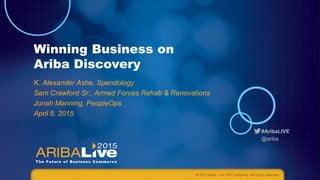 #AribaLIVE
@ariba
Winning Business on
Ariba Discovery
K. Alexander Ashe, Spendology
Sam Crawford Sr., Armed Forces Rehab & Renovations
Jonah Manning, PeopleOps
April 8, 2015
© 2015 Ariba – an SAP company. All rights reserved.
 