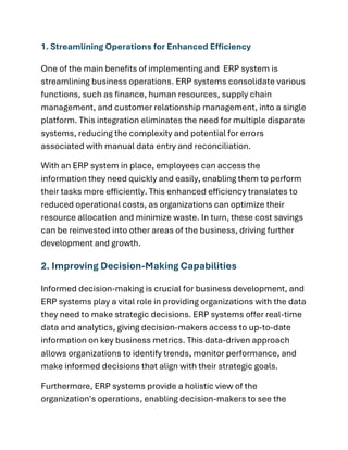 1. Streamlining Operations for Enhanced Efficiency
One of the main benefits of implementing and ERP system is
streamlining business operations. ERP systems consolidate various
functions, such as finance, human resources, supply chain
management, and customer relationship management, into a single
platform. This integration eliminates the need for multiple disparate
systems, reducing the complexity and potential for errors
associated with manual data entry and reconciliation.
With an ERP system in place, employees can access the
information they need quickly and easily, enabling them to perform
their tasks more efficiently. This enhanced efficiency translates to
reduced operational costs, as organizations can optimize their
resource allocation and minimize waste. In turn, these cost savings
can be reinvested into other areas of the business, driving further
development and growth.
2. Improving Decision-Making Capabilities
Informed decision-making is crucial for business development, and
ERP systems play a vital role in providing organizations with the data
they need to make strategic decisions. ERP systems offer real-time
data and analytics, giving decision-makers access to up-to-date
information on key business metrics. This data-driven approach
allows organizations to identify trends, monitor performance, and
make informed decisions that align with their strategic goals.
Furthermore, ERP systems provide a holistic view of the
organization's operations, enabling decision-makers to see the
 