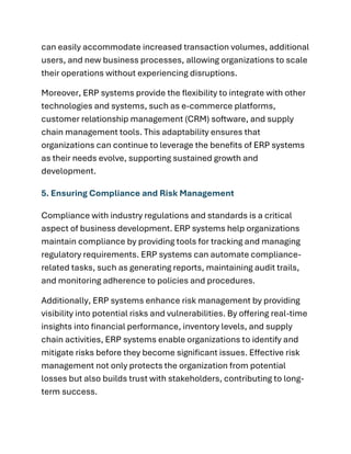 can easily accommodate increased transaction volumes, additional
users, and new business processes, allowing organizations to scale
their operations without experiencing disruptions.
Moreover, ERP systems provide the flexibility to integrate with other
technologies and systems, such as e-commerce platforms,
customer relationship management (CRM) software, and supply
chain management tools. This adaptability ensures that
organizations can continue to leverage the benefits of ERP systems
as their needs evolve, supporting sustained growth and
development.
5. Ensuring Compliance and Risk Management
Compliance with industry regulations and standards is a critical
aspect of business development. ERP systems help organizations
maintain compliance by providing tools for tracking and managing
regulatory requirements. ERP systems can automate compliance-
related tasks, such as generating reports, maintaining audit trails,
and monitoring adherence to policies and procedures.
Additionally, ERP systems enhance risk management by providing
visibility into potential risks and vulnerabilities. By offering real-time
insights into financial performance, inventory levels, and supply
chain activities, ERP systems enable organizations to identify and
mitigate risks before they become significant issues. Effective risk
management not only protects the organization from potential
losses but also builds trust with stakeholders, contributing to long-
term success.
 