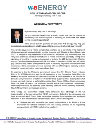 WINNING by ELECTRICITY
Is your company a big user of electricity?
Will your company benefit from a proven system that has the potential to
immediately save millions in pesos of electricty per month with zero capex
and no change in operations?
If the answer to both questions are yes, then W+B Energy may help you
immediately, sustainably and reliably save millions of pesos in electricty every month!
Gone are the days when a Filipino company had no choice but to pay what’s in the electric bill
of his geographically designated utility provider (example: only Meralco in Metro Manila, only
VECO in Visayas or only cooperatives in the provinces). In the old “only” monopoly days, the
“only” way a company can save electricity was to reduce consumption (kwhrs) by scaling down
operations or investing in energy saving devices or systems like LED lamps or high efficiency
motors. Even if companies disagreed with the high prices in their electricity bills, they still had to
pay it because they had no other possible supplier of electricity. Pay the bill on time or or suffer
in darkness. Many companies who were burdened with one of the highest electricity costs in
Asia either moved out to other countries or closed down.
In response to this, the Philippine governement passed the 2001 Electric Power Industry
Reform Act (EPIRA) with the objective of encouraging a truly Competitive Retail Electricity
Market (CREM) that translates to lower electricity cost. A key component of the law was to
break the utility monopolies and allow new Retail Electricity Suppliers (RES) to compete in what
is more commonly referred to as Retail Competition Open Access (RCOA). Finally, companies
have the power of choice, the opportunity to save and be cost-competitive. Unfortunately,
many companies have not achieved lower electricity costs due to lack of timely information,
FEAR of the unknown and inadquate systems.
W+B Energy has successfully helped many companies take advantage of the full
implementation of the new competitive RCOA environment. Bottomline, the companies who
have worked with W+B Energy have immediately benefitted from immediate and significant
reductions in their electricty costs with zero capex. How? Only W+B Energy has:
1. A COO-level team with successful track record saving millions in an EPIRA – RCOA
environment for different customers who have existing contracts or are negotiating
supply contracts with RES (retail electricty suppliers).
 