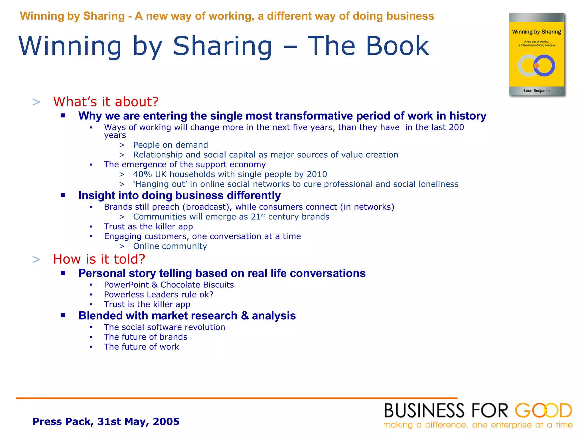 What’s it about? Why we are entering the single most transformative period of work in history Ways of working will change more in the next five years, than they have  in the last 200 years People on demand Relationship and social capital as major sources of value creation The emergence of the support economy 40% UK households with single people by 2010 ‘ Hanging out’ in online social networks to cure professional and social loneliness Insight into doing business differently Brands still preach (broadcast), while consumers connect (in networks) Communities will emerge as 21 st  century brands Trust as the killer app Engaging customers, one conversation at a time Online community How is it told? Personal story telling based on real life conversations PowerPoint & Chocolate Biscuits Powerless Leaders rule ok? Trust is the killer app Blended with market research & analysis The social software revolution The future of brands The future of work Winning by Sharing – The Book 