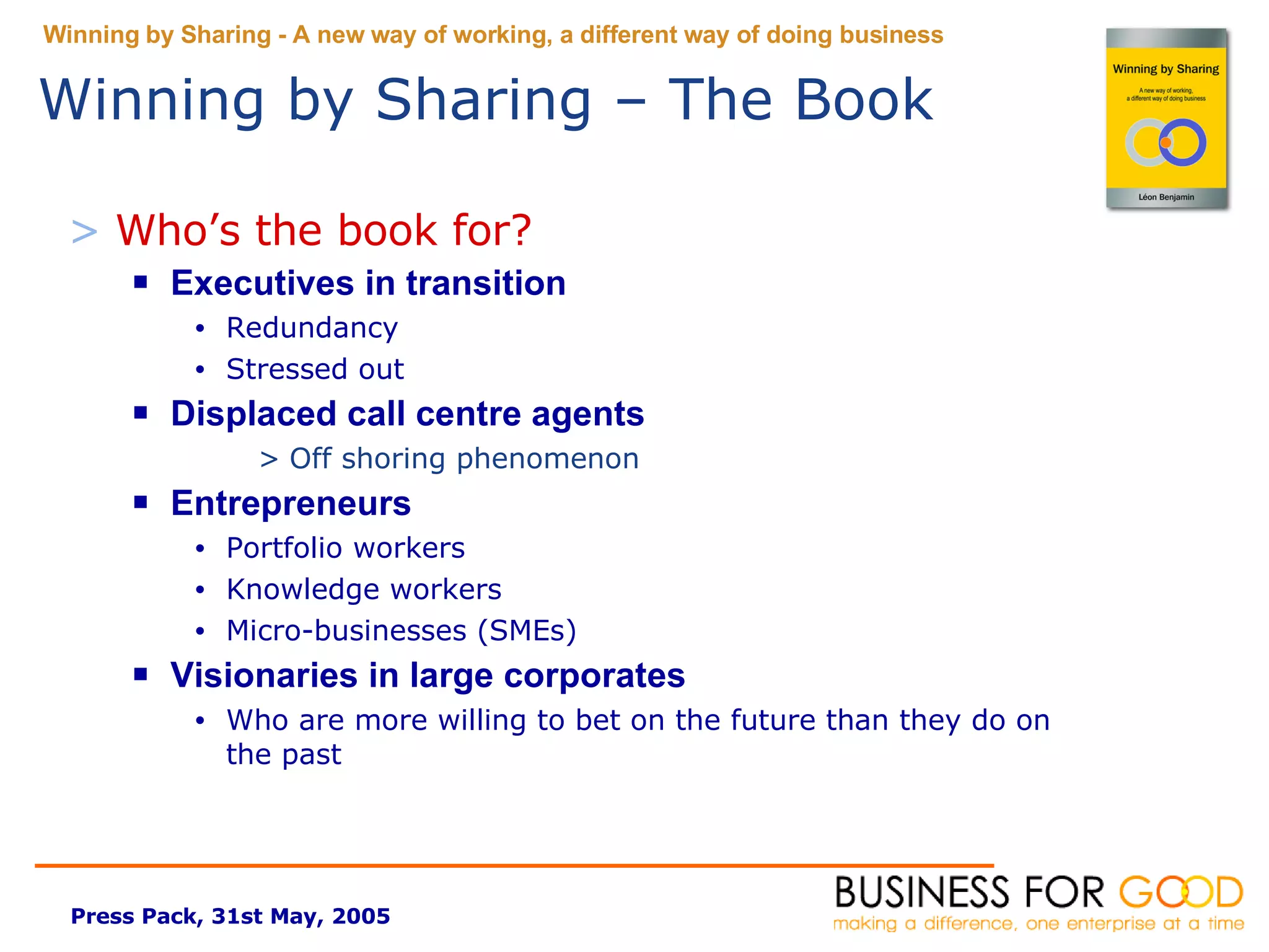 Who’s the book for? Executives in transition Redundancy Stressed out Displaced call centre agents Off shoring phenomenon Entrepreneurs Portfolio workers Knowledge workers Micro-businesses (SMEs) Visionaries in large corporates Who are more willing to bet on the future than they do on the past Winning by Sharing – The Book 