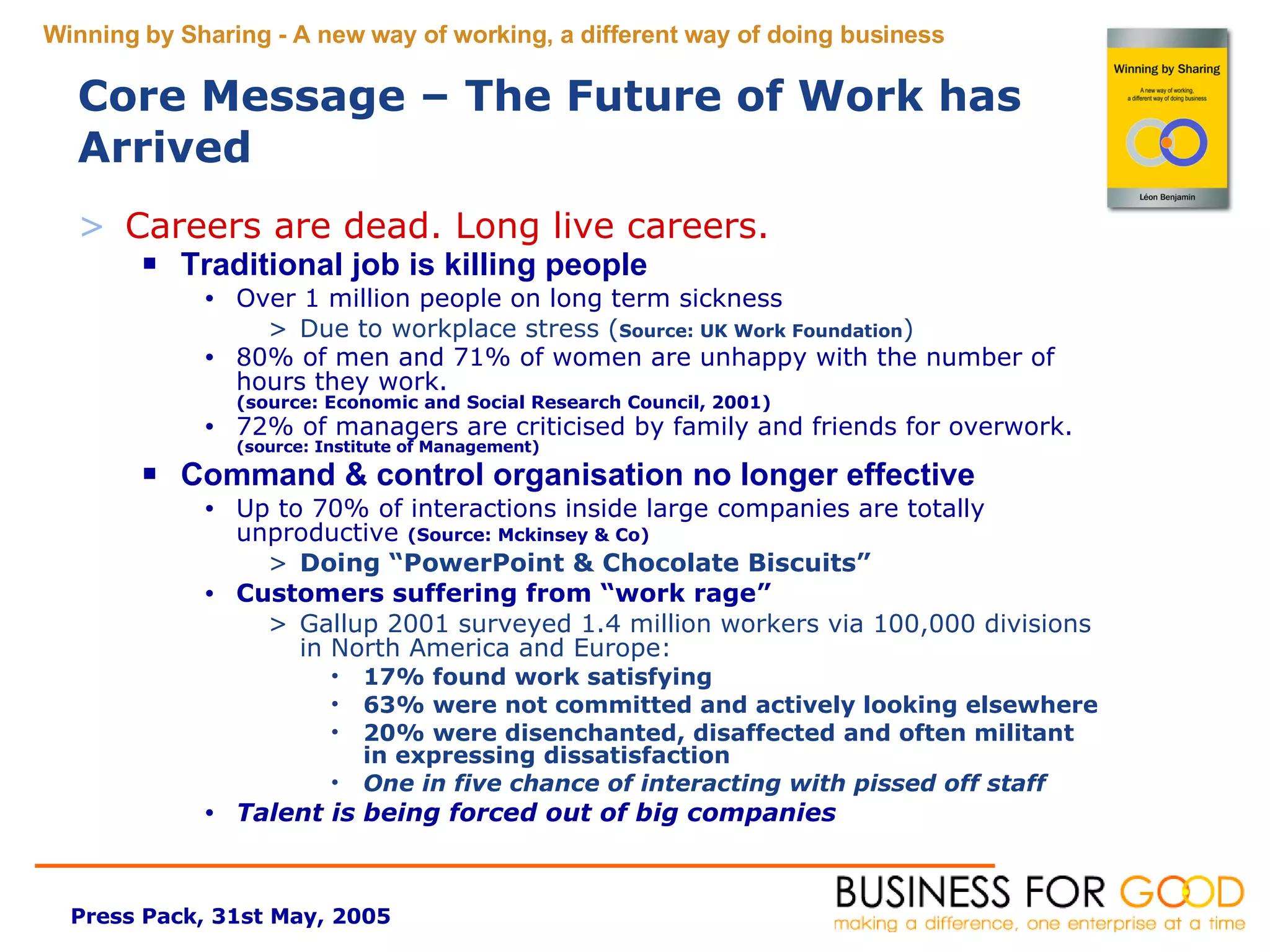Core Message – The Future of Work has Arrived Careers are dead. Long live careers.  Traditional job is killing people Over 1 million people on long term sickness Due to workplace stress ( Source: UK Work Foundation ) 80% of men and 71% of women are unhappy with the number of hours they work.  (source: Economic and Social Research Council, 2001) 72% of managers are  criticised  by family and friends for overwork.  (source: Institute of Management) Command & control organisation no longer effective Up to 70% of interactions inside large companies are totally unproductive  (Source: Mckinsey & Co)   Doing “PowerPoint & Chocolate Biscuits” Customers suffering from “work rage” Gallup 2001 surveyed 1.4 million workers via 100,000 divisions in North America and Europe:  17% found work satisfying 63% were not committed and actively looking elsewhere 20% were disenchanted, disaffected and often militant in expressing dissatisfaction One in five chance of interacting with pissed off staff Talent is being forced out of big companies 