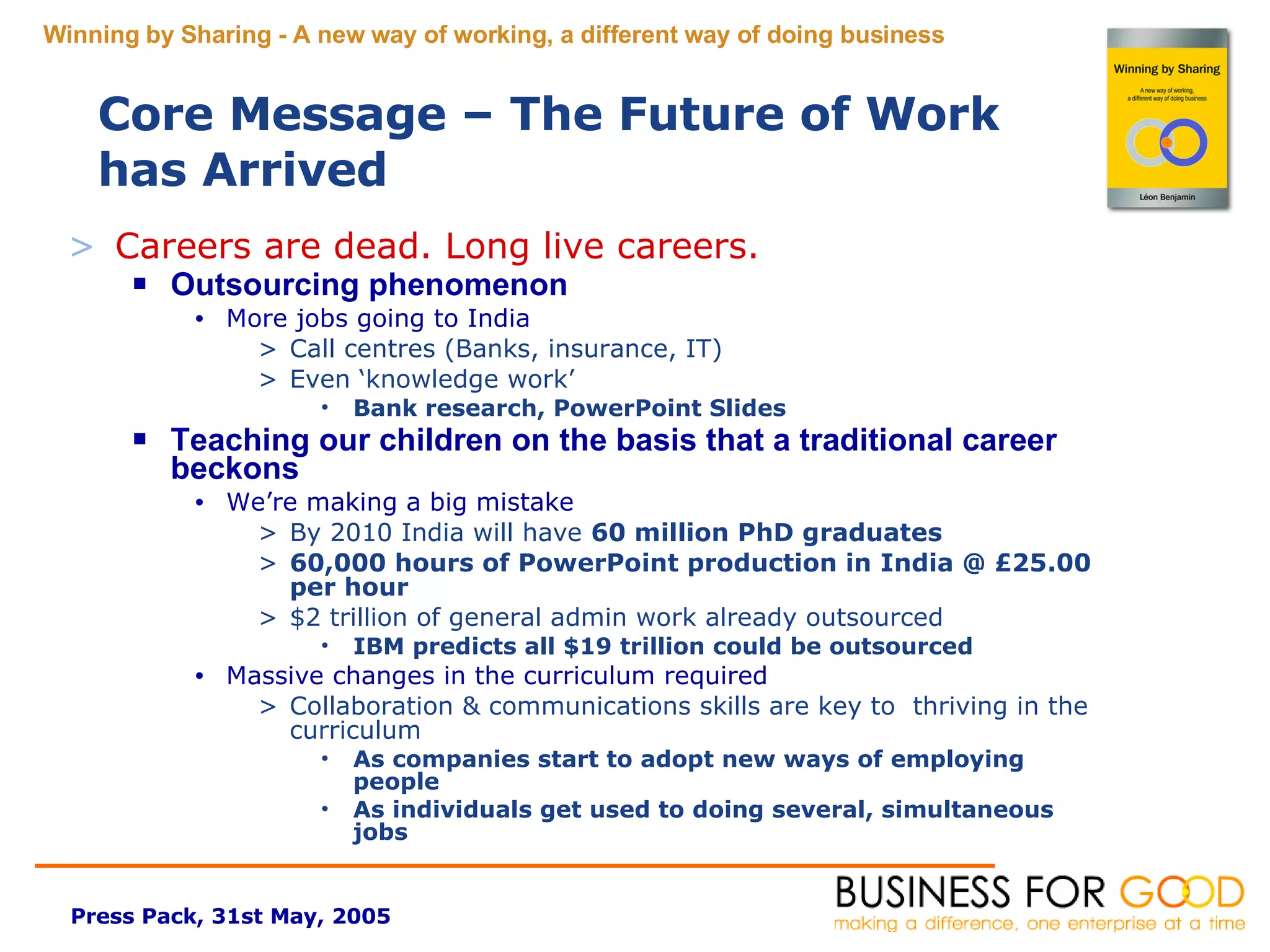 Careers are dead. Long live careers.  Outsourcing phenomenon More jobs going to India Call centres (Banks, insurance, IT) Even ‘knowledge work’ Bank research, PowerPoint Slides Teaching our children on the basis that a traditional career beckons We’re making a big mistake By 2010 India will have  60 million PhD graduates 60,000 hours of PowerPoint production in India @ £25.00 per hour $2 trillion of general admin work already outsourced IBM predicts all $19 trillion could be outsourced Massive changes in the curriculum required Collaboration & communications skills are key to  thriving in the curriculum As companies start to adopt new ways of employing people As individuals get used to doing several, simultaneous jobs Core Message – The Future of Work has Arrived 