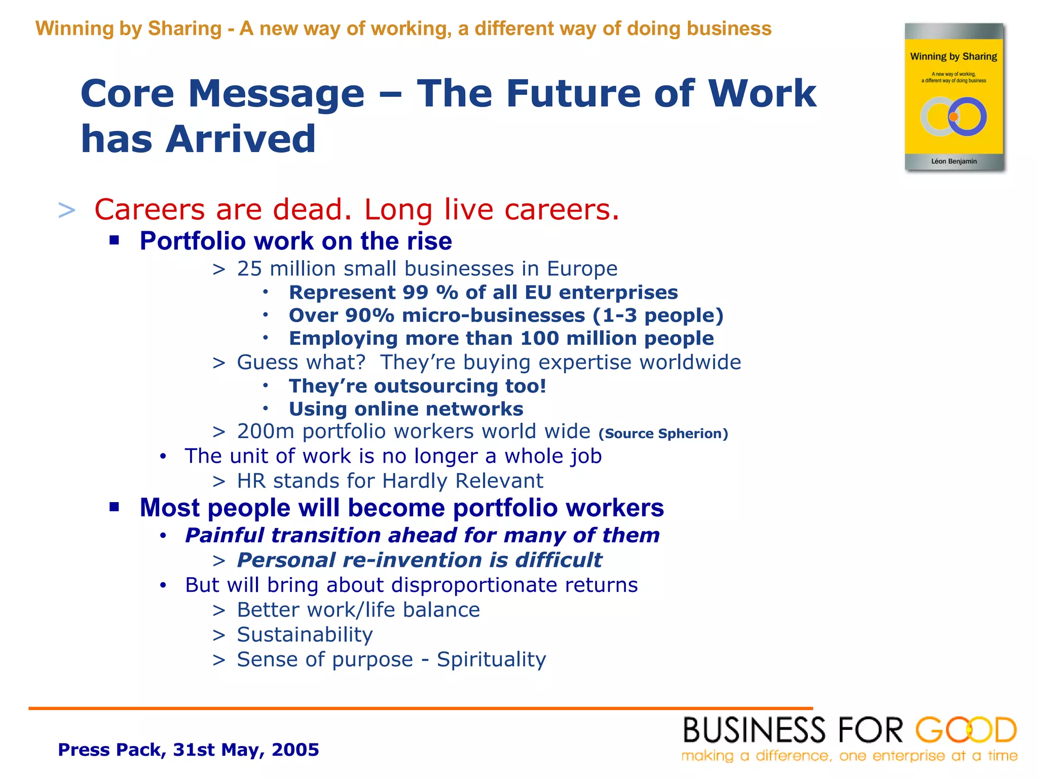 Careers are dead. Long live careers. Portfolio work on the rise 25 million small businesses in Europe Represent 99 % of all EU enterprises Over 90% micro-businesses (1-3 people) Employing more than 100 million people Guess what?  They’re buying expertise worldwide They’re outsourcing too! Using online networks 200m portfolio workers world wide  (Source Spherion) The unit of work is no longer a whole job HR stands for Hardly Relevant Most people will become portfolio workers Painful transition ahead for many of them Personal re-invention is difficult But will bring about disproportionate returns Better work/life balance Sustainability Sense of purpose - Spirituality Core Message – The Future of Work has Arrived 