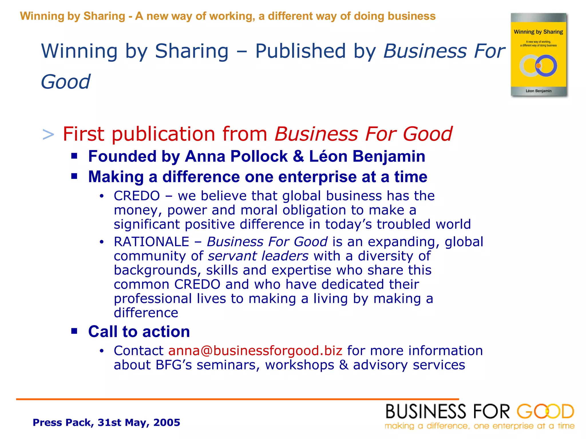 First publication from  Business For Good Founded by Anna Pollock & L é on Benjamin Making a difference one enterprise at a time CREDO – we believe that global business has the money, power and moral obligation to make a significant positive difference in today’s troubled world  RATIONALE –  Business For Good  is an expanding, global community of  servant leaders  with a diversity of backgrounds, skills and expertise who share this common CREDO and who have dedicated their professional lives to making a living by making a difference Call to action Contact  [email_address]  for more information about BFG’s seminars, workshops & advisory services Winning by Sharing – Published by  Business For Good 