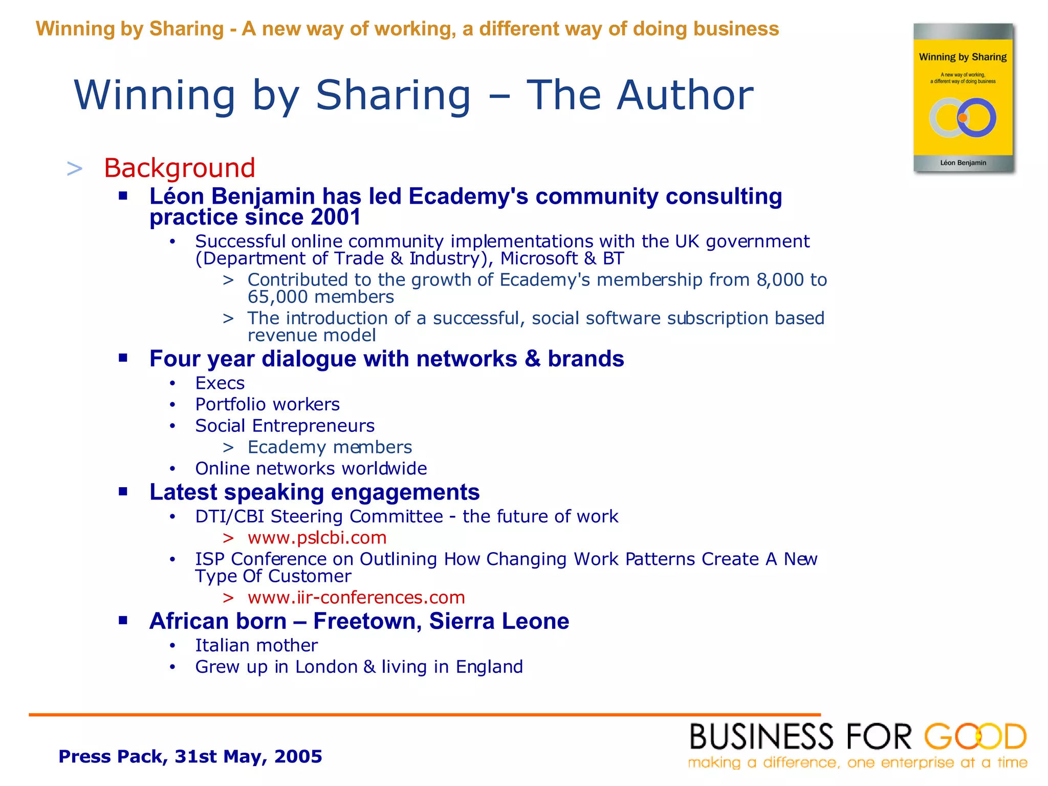 Background Léon Benjamin has led Ecademy's community consulting practice since 2001 Successful online community implementations with the UK government (Department of Trade & Industry), Microsoft & BT  Contributed to the growth of Ecademy's membership from 8,000 to 65,000 members  The introduction of a successful, social software subscription based revenue model Four year dialogue with networks & brands Execs Portfolio workers Social Entrepreneurs Ecademy members Online networks worldwide Latest speaking engagements DTI/CBI Steering Committee - the future of work www.pslcbi.com ISP Conference on  Outlining How Changing Work Patterns Create A New Type Of Customer www.iir-conferences.com African born – Freetown, Sierra Leone Italian mother Grew up in London & living in England Winning by Sharing – The Author   