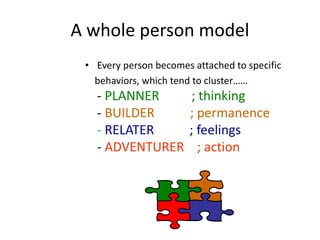 A whole person model
• Every person becomes attached to specific
behaviors, which tend to cluster……
- PLANNER ; thinking
- BUILDER ; permanence
- RELATER ; feelings
- ADVENTURER ; action
 