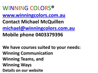 WINNING COLORS®
www.winningcolors.com.au
Contact Michael McQuillen
michael@winningcolors.com.au
Mobile phone 0403379396
We have courses suited to your needs:
Winning Communication
Winning Teams, and
Winning Ways
Details on our website
 