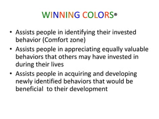 WINNING COLORS®
• Assists people in identifying their invested
behavior (Comfort zone)
• Assists people in appreciating equally valuable
behaviors that others may have invested in
during their lives
• Assists people in acquiring and developing
newly identified behaviors that would be
beneficial to their development
 
