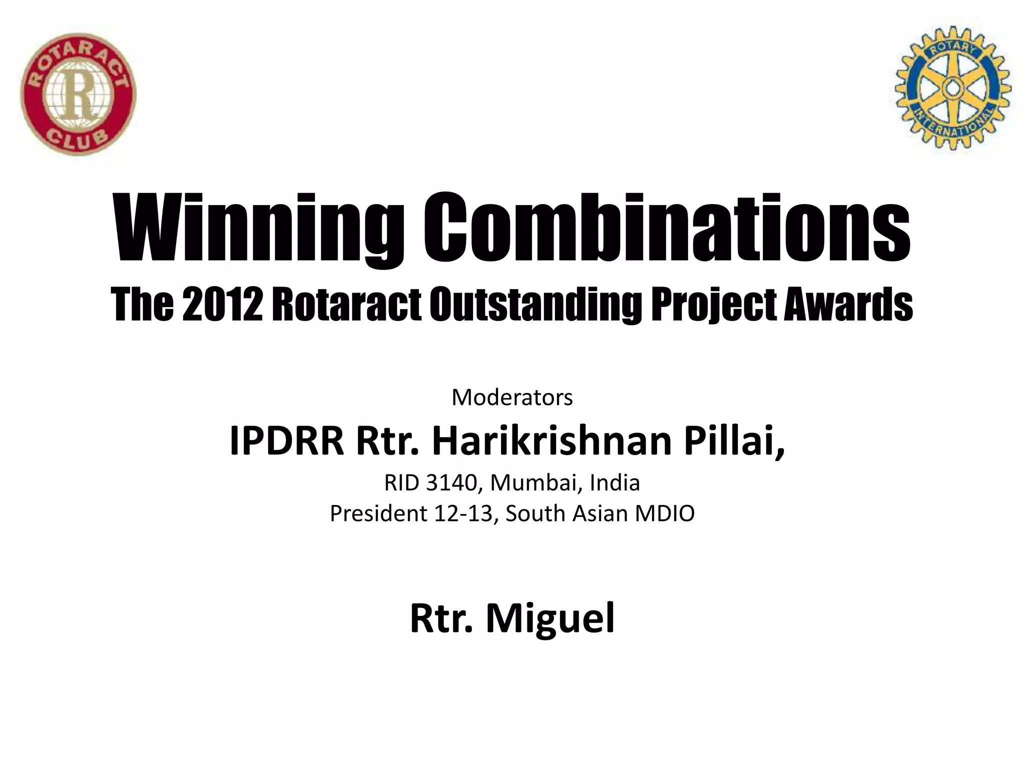 Winning Combinations
The 2012 Rotaract Outstanding Project Awards
                     Moderators
      IPDRR Rtr. Harikrishnan Pillai,
                RID 3140, Mumbai, India
           President 12-13, South Asian MDIO



                  Rtr. Miguel
 