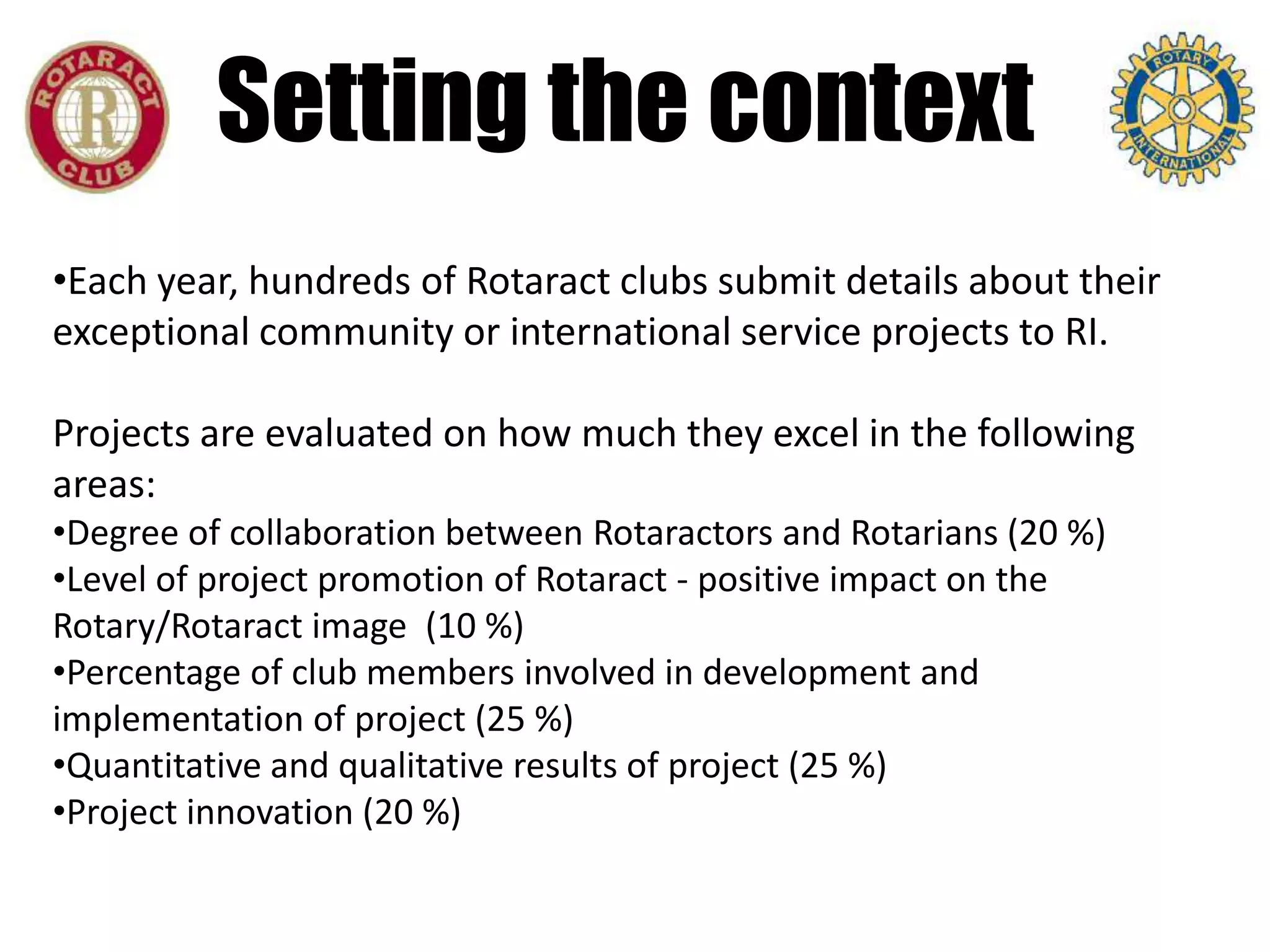 Setting the context
•Each year, hundreds of Rotaract clubs submit details about their
exceptional community or international service projects to RI.

Projects are evaluated on how much they excel in the following
areas:
•Degree of collaboration between Rotaractors and Rotarians (20 %)
•Level of project promotion of Rotaract - positive impact on the
Rotary/Rotaract image (10 %)
•Percentage of club members involved in development and
implementation of project (25 %)
•Quantitative and qualitative results of project (25 %)
•Project innovation (20 %)
 