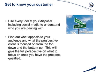 Get to know your customer Use every tool at your disposal including social media to understand who you are dealing with.  Find out what appeals to your audience and what the prospective client is focused on from the top down and the bottom up.  This will give the full perspective on what to focus on once you have the prospect qualified.  