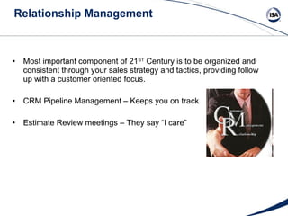 Relationship Management Most important component of 21 ST  Century is to be organized and consistent through your sales strategy and tactics, providing follow up with a customer oriented focus. CRM Pipeline Management – Keeps you on track Estimate Review meetings – They say “I care” 