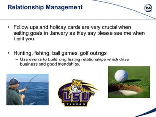 Relationship Management Follow ups and holiday cards are very crucial when setting goals in January as they say please see me when I call you.  Hunting, fishing, ball games, golf outings Use events to build long lasting relationships which drive business and good friendships. 