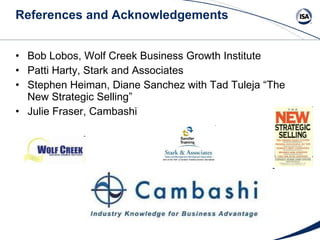 References and Acknowledgements Bob Lobos, Wolf Creek Business Growth Institute Patti Harty, Stark and Associates Stephen Heiman, Diane Sanchez with Tad Tuleja “The New Strategic Selling” Julie Fraser, Cambashi 