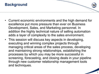 Background Current economic environments and the high demand for excellence put more pressure than ever on Business Development, Sales, and Marketing personnel. In addition the highly technical nature of selling automation adds a layer of complexity to the sales environment.  This session will discuss key aspects in developing, executing and winning complex projects through managing critical areas of the sales process, developing and maintaining strong relationships, establishing the processes by which you may be more successful in screening, forecasting, and closing deals in your pipeline through new customer relationship management tools and techniques. 