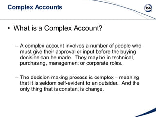 Complex Accounts What is a Complex Account? A complex account involves a number of people who must give their approval or input before the buying decision can be made.  They may be in technical, purchasing, management or corporate roles.  The decision making process is complex – meaning that it is seldom self-evident to an outsider.  And the only thing that is constant is change. 