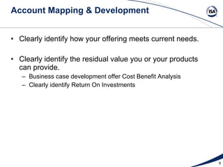 Account Mapping & Development Clearly identify how your offering meets current needs. Clearly identify the residual value you or your products  can provide. Business case development offer Cost Benefit Analysis  Clearly identify Return On Investments 