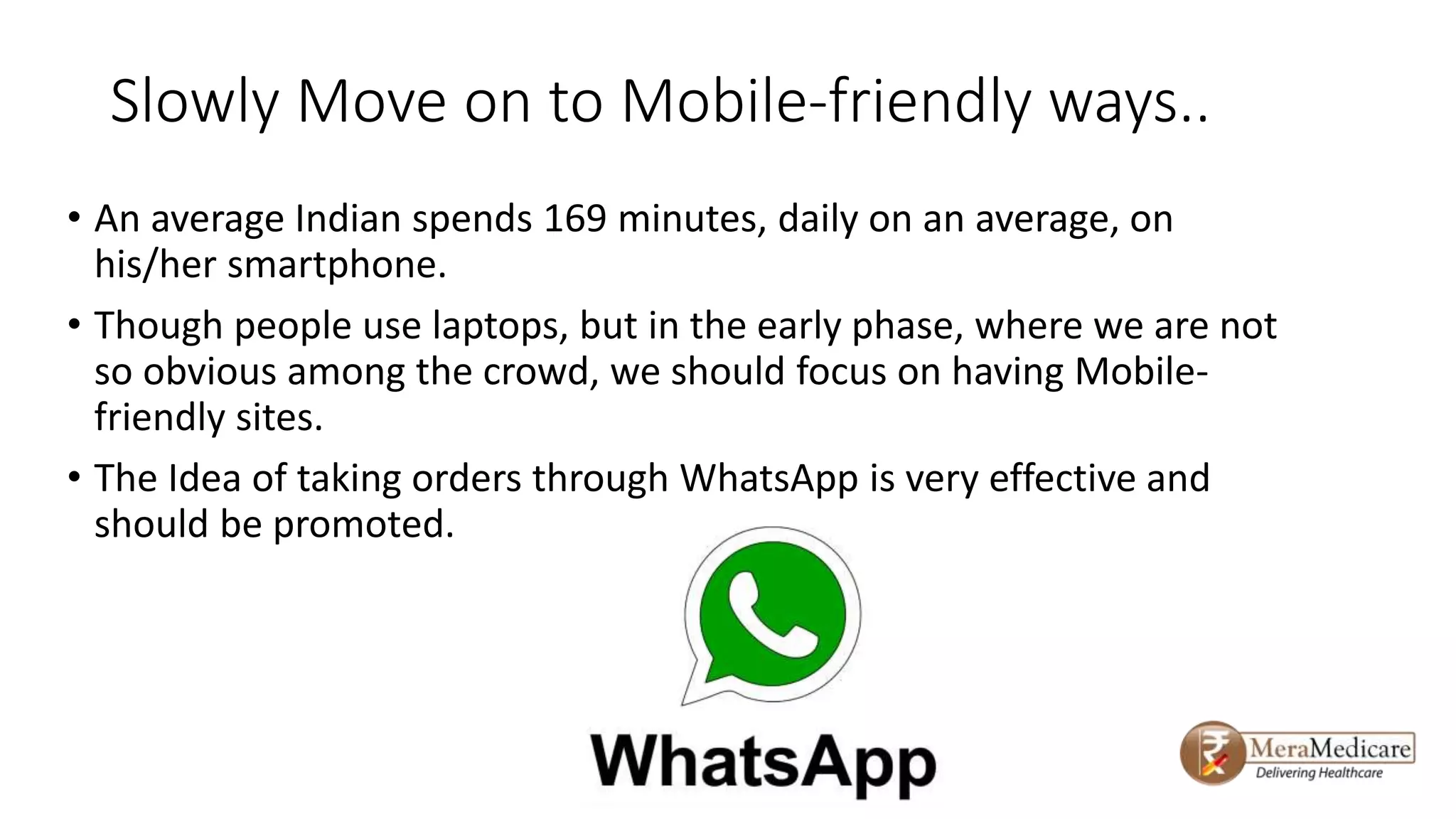 Slowly Move on to Mobile-friendly ways..
• An average Indian spends 169 minutes, daily on an average, on
his/her smartphone.
• Though people use laptops, but in the early phase, where we are not
so obvious among the crowd, we should focus on having Mobile-
friendly sites.
• The Idea of taking orders through WhatsApp is very effective and
should be promoted.
 