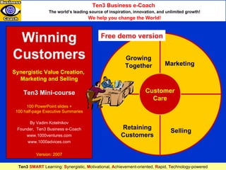 Winning Customers Synergistic Value Creation,  Marketing and Selling Ten3 Mini-course 100 PowerPoint slides + 100 half-page Executive Summaries By Vadim Kotelnikov Founder,  Ten3 Business e-Coach www.1000ventures.com www.1000advices.com Version: 2007 Marketing Growing Together Retaining Customers Selling Customer Care Ten3 Business e-Coach   The world’s leading source of inspiration, innovation, and unlimited growth! We help you change the World! Ten3  SMART  Learning:   S ynergistic,   M otivational,   A chievement-oriented,   R apid,   T echnology- powere d Free demo version 