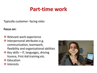 Part-time work 
Typically customer- facing roles 
Focus on: 
 Relevant work experience 
 Interpersonal attributes e.g. 
communication, teamwork, 
flexibility and organisational abilities 
 Key skills – IT, languages, driving 
licence, First Aid training etc. 
 Education 
 Interests 
 