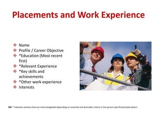 Placements and Work Experience 
 Name 
 Profile / Career Objective 
 *Education (Most recent 
first) 
 *Relevant Experience 
 *Key skills and 
achievements 
 *Other work experience 
 Interests 
NB: * Indicates sections that are interchangeable depending on essential and desirable criteria in the person specification/job advert. 
 