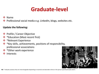 Graduate-level 
 Name 
 Professional social media e.g. LinkedIn, blogs, websites etc. 
Update the following: 
 Profile / Career Objective 
 *Education (Most recent first) 
 *Relevant Experience 
 *Key skills, achievements, positions of responsibility, 
professional associations 
 *Other work experience 
 Interests 
NB: * Indicates sections that are interchangeable depending on essential and desirable criteria in the person specification/job advert. 
 