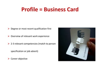 Profile = Business Card 
 Degree or most recent qualification first 
 Overview of relevant work experience 
 2-3 relevant competencies (match to person 
specification or job advert) 
 Career objective 
 