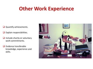 Other Work Experience 
 Quantify achievements. 
 Explain responsibilities. 
 Include charity or voluntary 
work commitments. 
 Evidence transferable 
knowledge, experience and 
skills. 
 