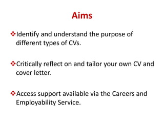 Aims 
Identify and understand the purpose of 
different types of CVs. 
Critically reflect on and tailor your own CV and 
cover letter. 
Access support available via the Careers and 
Employability Service. 
 