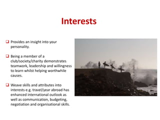 Interests 
 Provides an insight into your 
personality. 
 Being a member of a 
club/society/charity demonstrates 
teamwork, leadership and willingness 
to learn whilst helping worthwhile 
causes. 
 Weave skills and attributes into 
interests e.g. travel/year abroad has 
enhanced international outlook as 
well as communication, budgeting, 
negotiation and organisational skills. 
 
