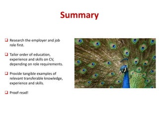 Summary 
 Research the employer and job 
role first. 
 Tailor order of education, 
experience and skills on CV, 
depending on role requirements. 
 Provide tangible examples of 
relevant transferable knowledge, 
experience and skills. 
 Proof-read! 
 
