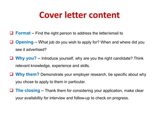 Cover letter content 
 Format – Find the right person to address the letter/email to 
 Opening – What job do you wish to apply for? When and where did you 
see it advertised? 
 Why you? – Introduce yourself, why are you the right candidate? Think 
relevant knowledge, experience and skills. 
 Why them? Demonstrate your employer research, be specific about why 
you chose to apply to them in particular. 
 The closing – Thank them for considering your application, make clear 
your availability for interview and follow-up to check on progress. 
 