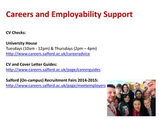 Careers and Employability Support 
CV Checks: 
University House 
Tuesdays (10am - 12pm) & Thursdays (2pm – 4pm) 
http://www.careers.salford.ac.uk/careeradvice 
CV and Cover Letter Guides: 
http://www.careers.salford.ac.uk/page/careerguides 
Salford (On-campus) Recruitment Fairs 2014-2015: 
http://www.careers.salford.ac.uk/page/meetemployers 
 